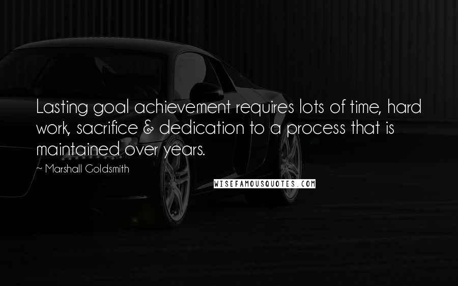 Marshall Goldsmith Quotes: Lasting goal achievement requires lots of time, hard work, sacrifice & dedication to a process that is maintained over years.