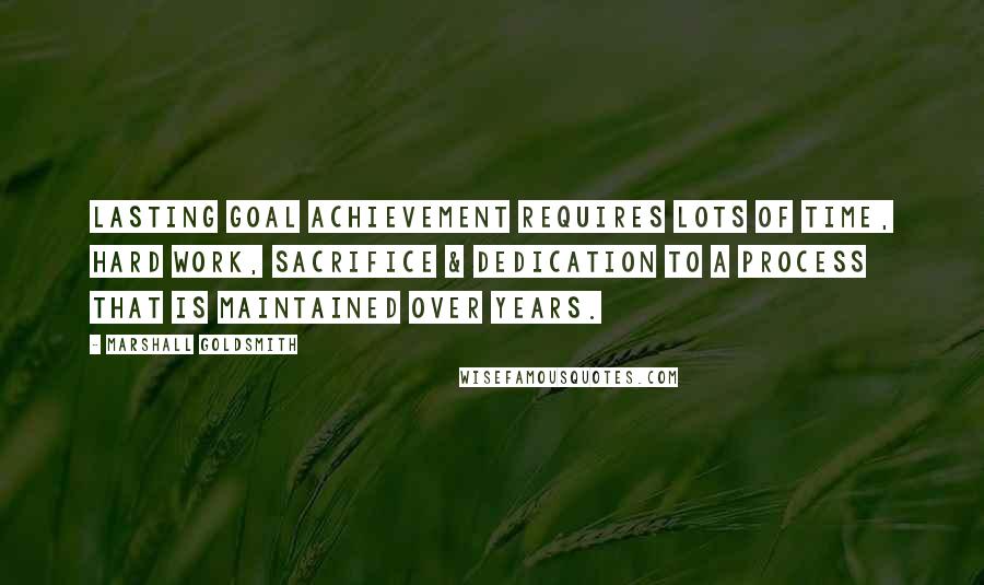 Marshall Goldsmith Quotes: Lasting goal achievement requires lots of time, hard work, sacrifice & dedication to a process that is maintained over years.