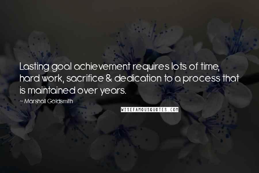 Marshall Goldsmith Quotes: Lasting goal achievement requires lots of time, hard work, sacrifice & dedication to a process that is maintained over years.
