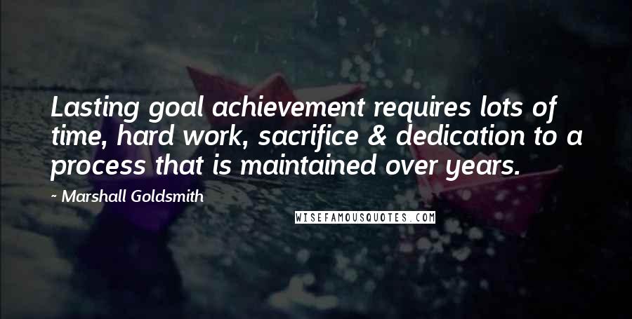 Marshall Goldsmith Quotes: Lasting goal achievement requires lots of time, hard work, sacrifice & dedication to a process that is maintained over years.