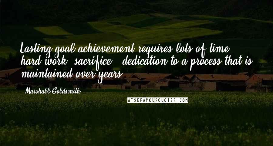 Marshall Goldsmith Quotes: Lasting goal achievement requires lots of time, hard work, sacrifice & dedication to a process that is maintained over years.