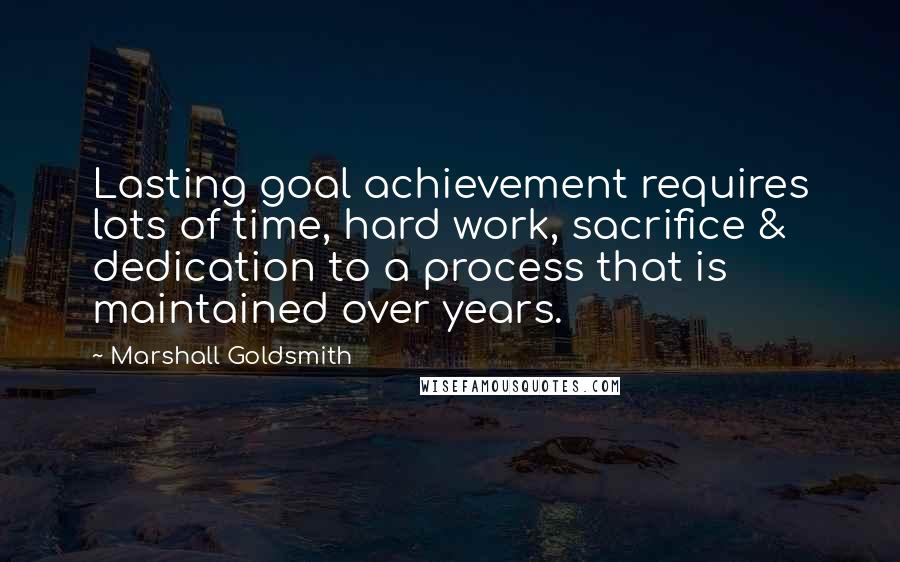 Marshall Goldsmith Quotes: Lasting goal achievement requires lots of time, hard work, sacrifice & dedication to a process that is maintained over years.