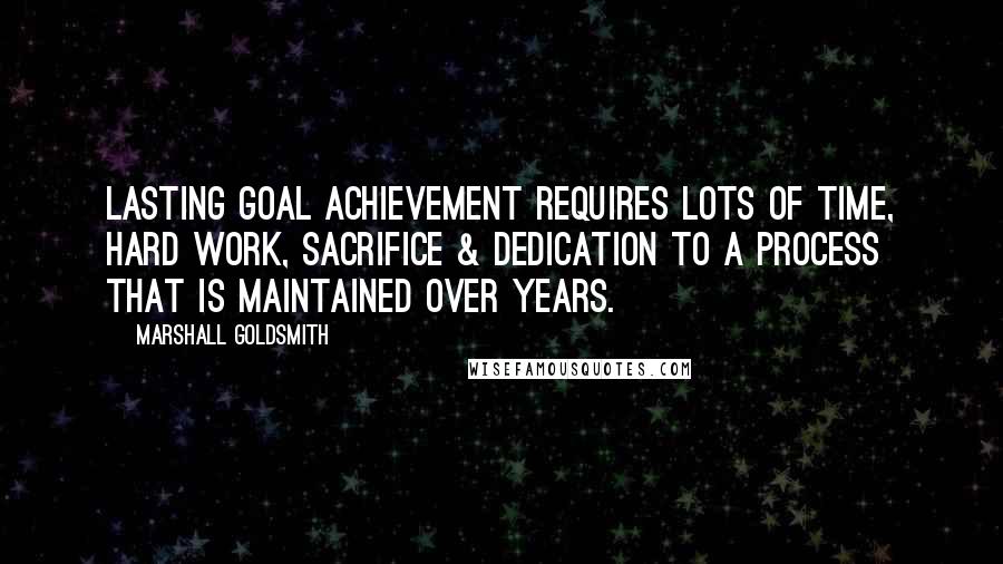 Marshall Goldsmith Quotes: Lasting goal achievement requires lots of time, hard work, sacrifice & dedication to a process that is maintained over years.