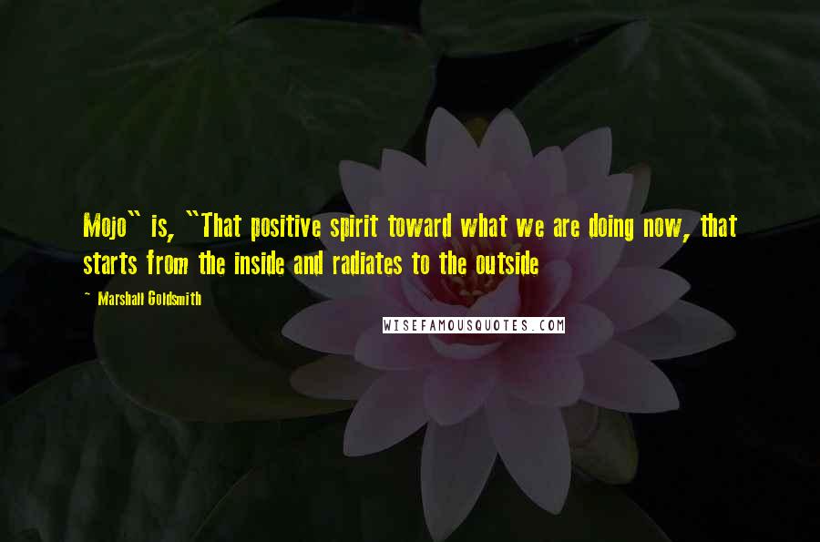 Marshall Goldsmith Quotes: Mojo" is, "That positive spirit toward what we are doing now, that starts from the inside and radiates to the outside