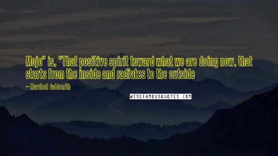 Marshall Goldsmith Quotes: Mojo" is, "That positive spirit toward what we are doing now, that starts from the inside and radiates to the outside