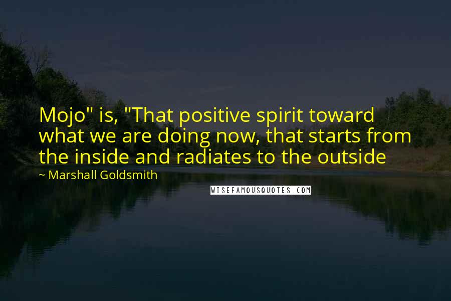 Marshall Goldsmith Quotes: Mojo" is, "That positive spirit toward what we are doing now, that starts from the inside and radiates to the outside