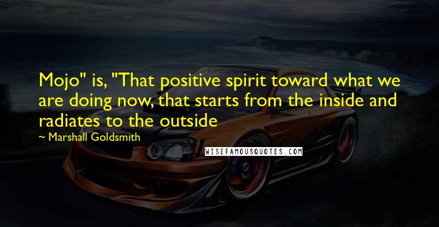Marshall Goldsmith Quotes: Mojo" is, "That positive spirit toward what we are doing now, that starts from the inside and radiates to the outside