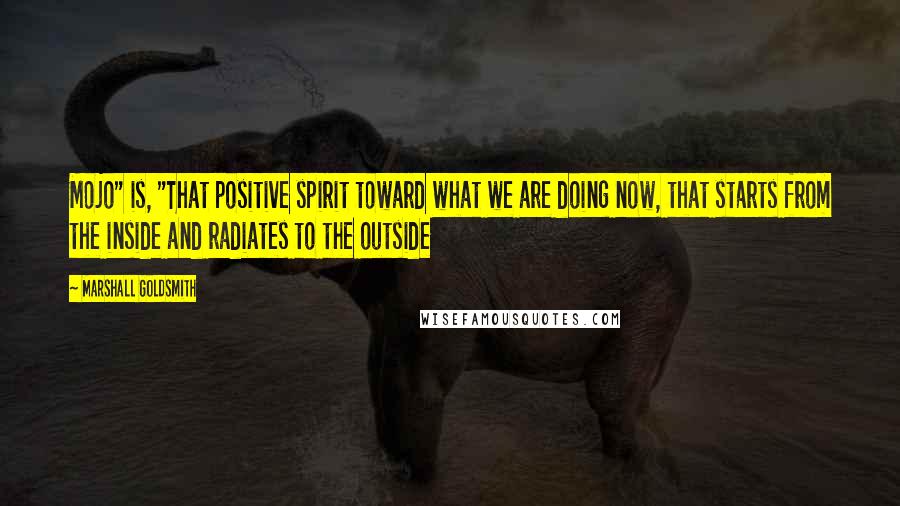 Marshall Goldsmith Quotes: Mojo" is, "That positive spirit toward what we are doing now, that starts from the inside and radiates to the outside