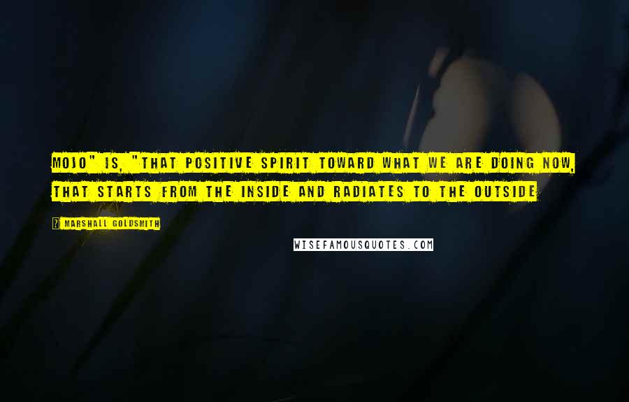 Marshall Goldsmith Quotes: Mojo" is, "That positive spirit toward what we are doing now, that starts from the inside and radiates to the outside