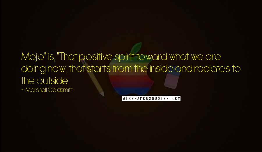 Marshall Goldsmith Quotes: Mojo" is, "That positive spirit toward what we are doing now, that starts from the inside and radiates to the outside