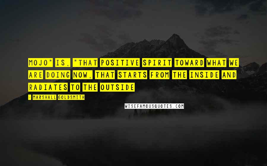 Marshall Goldsmith Quotes: Mojo" is, "That positive spirit toward what we are doing now, that starts from the inside and radiates to the outside