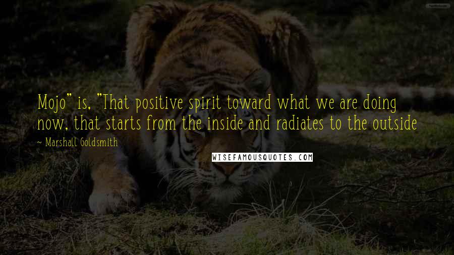 Marshall Goldsmith Quotes: Mojo" is, "That positive spirit toward what we are doing now, that starts from the inside and radiates to the outside