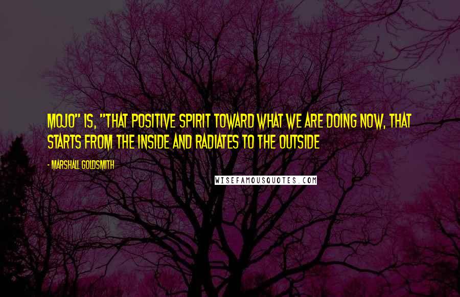 Marshall Goldsmith Quotes: Mojo" is, "That positive spirit toward what we are doing now, that starts from the inside and radiates to the outside