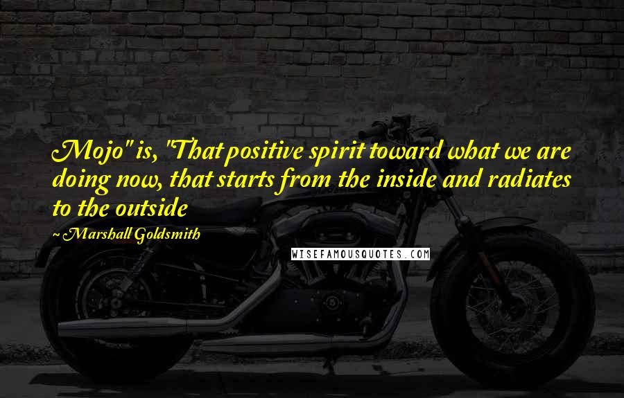 Marshall Goldsmith Quotes: Mojo" is, "That positive spirit toward what we are doing now, that starts from the inside and radiates to the outside