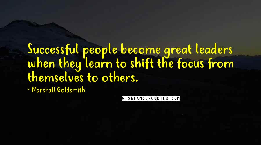 Marshall Goldsmith Quotes: Successful people become great leaders when they learn to shift the focus from themselves to others.