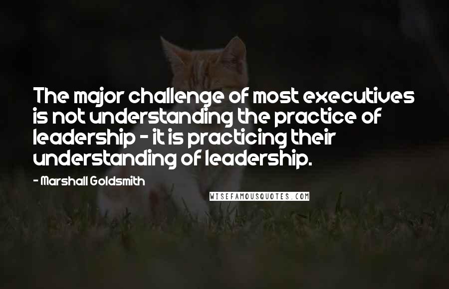 Marshall Goldsmith Quotes: The major challenge of most executives is not understanding the practice of leadership - it is practicing their understanding of leadership.