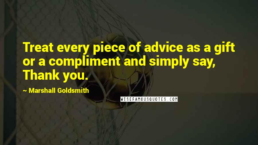 Marshall Goldsmith Quotes: Treat every piece of advice as a gift or a compliment and simply say, Thank you.