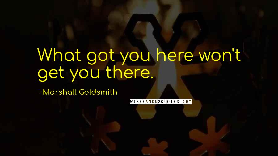 Marshall Goldsmith Quotes: What got you here won't get you there.