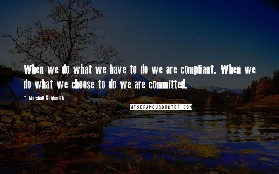 Marshall Goldsmith Quotes: When we do what we have to do we are compliant. When we do what we choose to do we are committed.