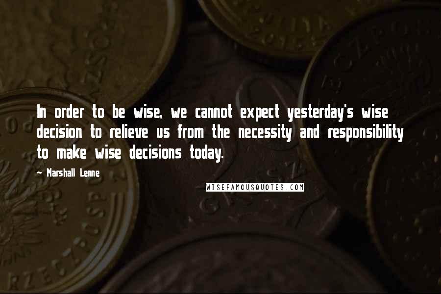 Marshall Lenne Quotes: In order to be wise, we cannot expect yesterday's wise decision to relieve us from the necessity and responsibility to make wise decisions today.