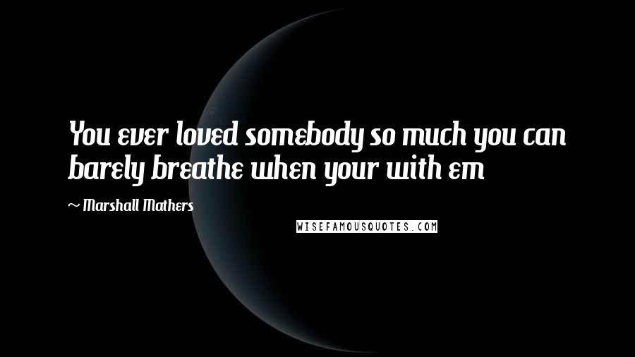 Marshall Mathers Quotes: You ever loved somebody so much you can barely breathe when your with em