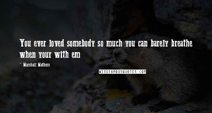 Marshall Mathers Quotes: You ever loved somebody so much you can barely breathe when your with em
