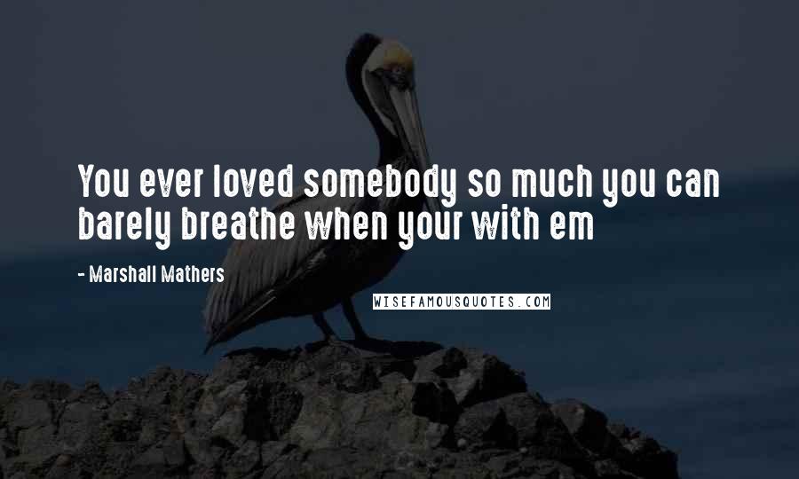Marshall Mathers Quotes: You ever loved somebody so much you can barely breathe when your with em