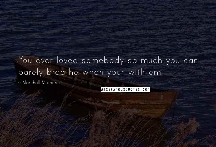 Marshall Mathers Quotes: You ever loved somebody so much you can barely breathe when your with em