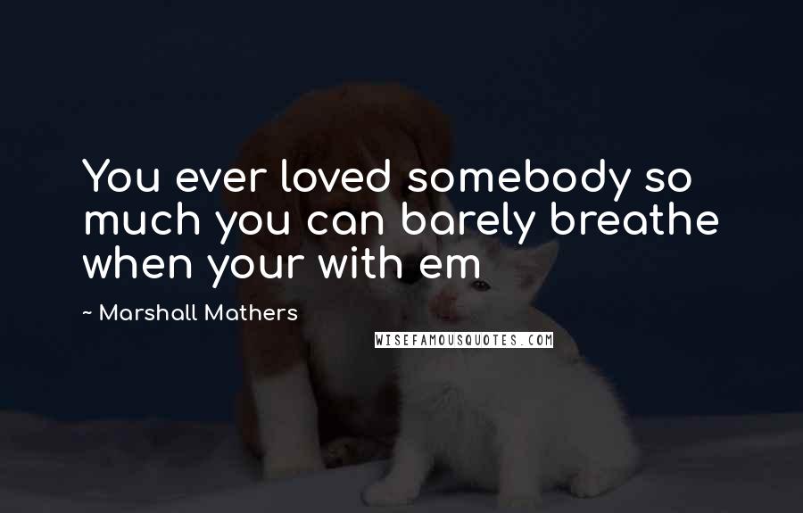 Marshall Mathers Quotes: You ever loved somebody so much you can barely breathe when your with em