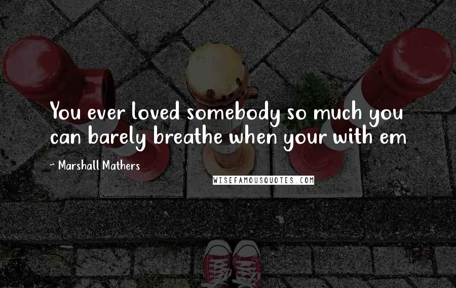 Marshall Mathers Quotes: You ever loved somebody so much you can barely breathe when your with em