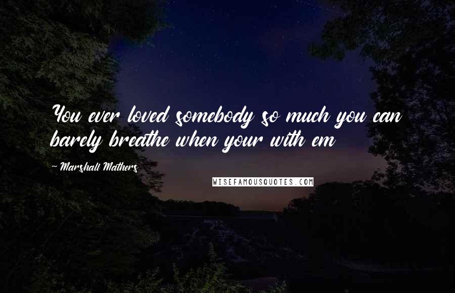 Marshall Mathers Quotes: You ever loved somebody so much you can barely breathe when your with em