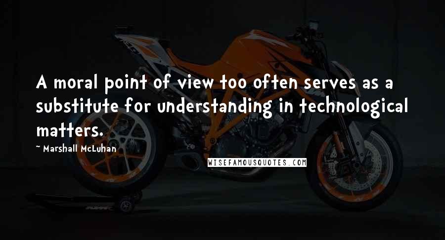 Marshall McLuhan Quotes: A moral point of view too often serves as a substitute for understanding in technological matters.