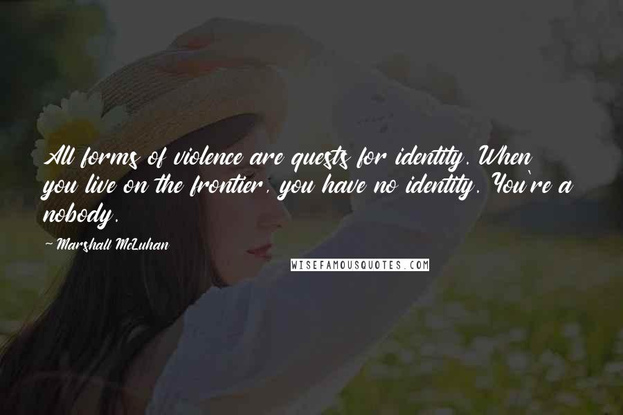 Marshall McLuhan Quotes: All forms of violence are quests for identity. When you live on the frontier, you have no identity. You're a nobody.