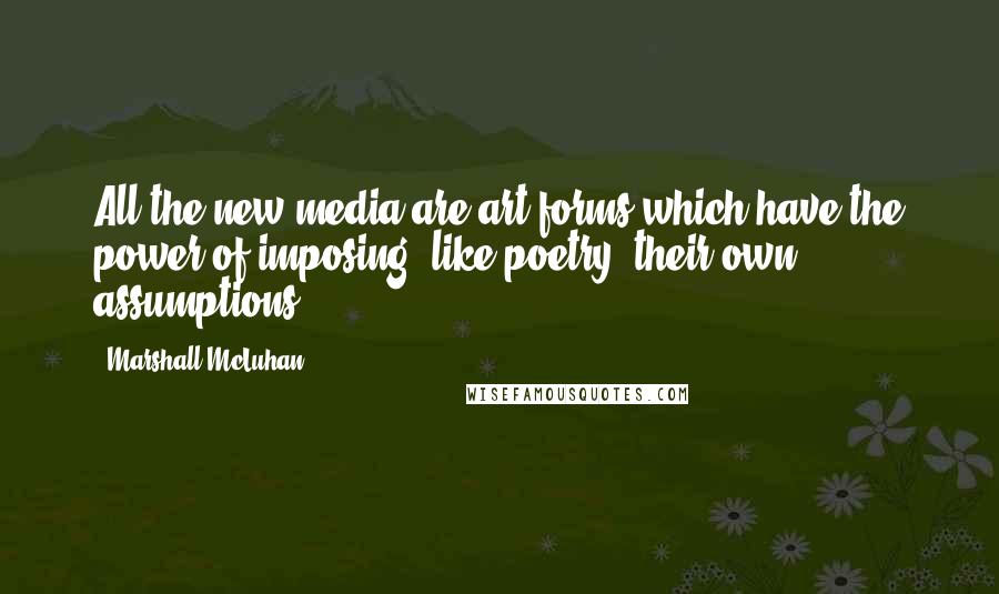 Marshall McLuhan Quotes: All the new media are art forms which have the power of imposing, like poetry, their own assumptions.