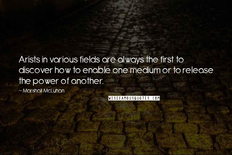Marshall McLuhan Quotes: Arists in various fields are always the first to discover how to enable one medium or to release the power of another.