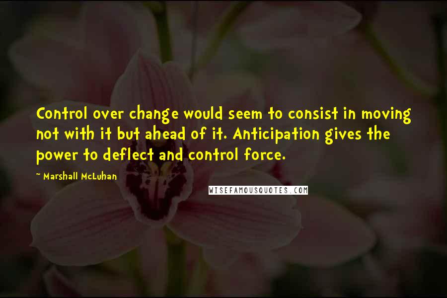 Marshall McLuhan Quotes: Control over change would seem to consist in moving not with it but ahead of it. Anticipation gives the power to deflect and control force.