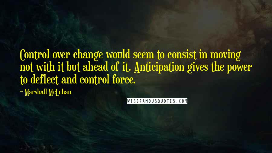 Marshall McLuhan Quotes: Control over change would seem to consist in moving not with it but ahead of it. Anticipation gives the power to deflect and control force.