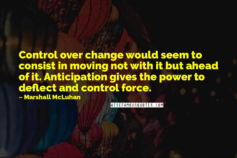 Marshall McLuhan Quotes: Control over change would seem to consist in moving not with it but ahead of it. Anticipation gives the power to deflect and control force.