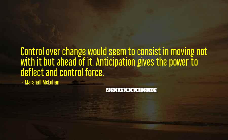Marshall McLuhan Quotes: Control over change would seem to consist in moving not with it but ahead of it. Anticipation gives the power to deflect and control force.