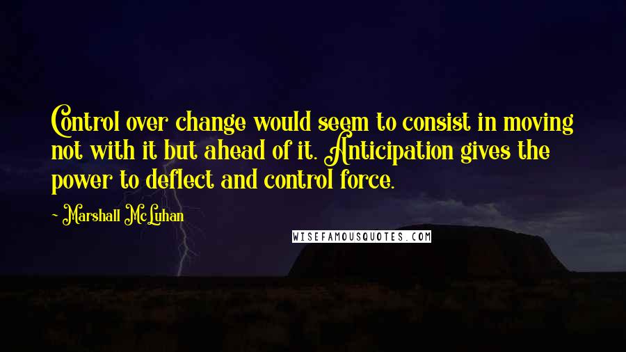 Marshall McLuhan Quotes: Control over change would seem to consist in moving not with it but ahead of it. Anticipation gives the power to deflect and control force.