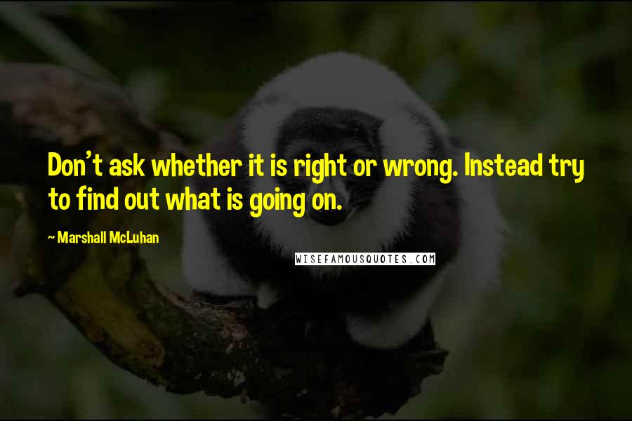 Marshall McLuhan Quotes: Don't ask whether it is right or wrong. Instead try to find out what is going on.