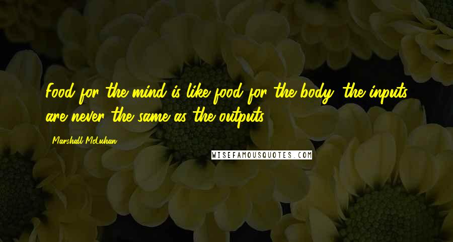 Marshall McLuhan Quotes: Food for the mind is like food for the body: the inputs are never the same as the outputs.