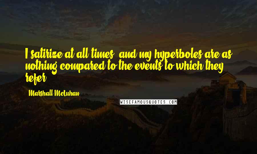 Marshall McLuhan Quotes: I satirize at all times, and my hyperboles are as nothing compared to the events to which they refer.