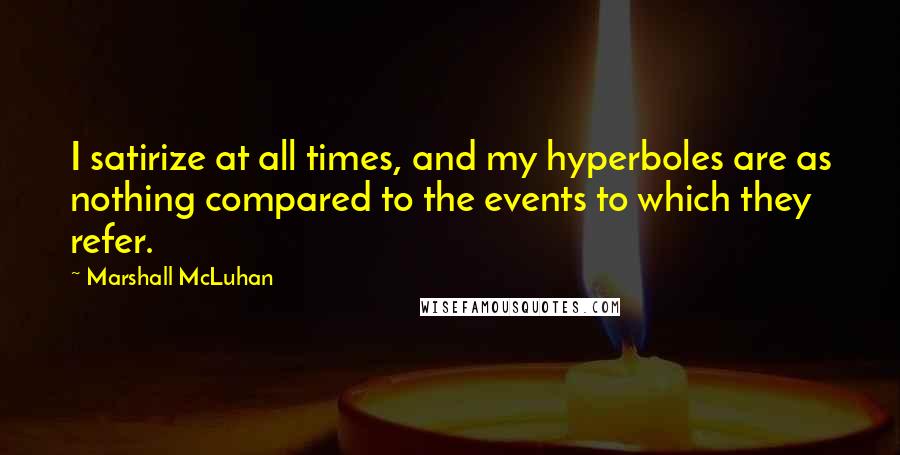 Marshall McLuhan Quotes: I satirize at all times, and my hyperboles are as nothing compared to the events to which they refer.