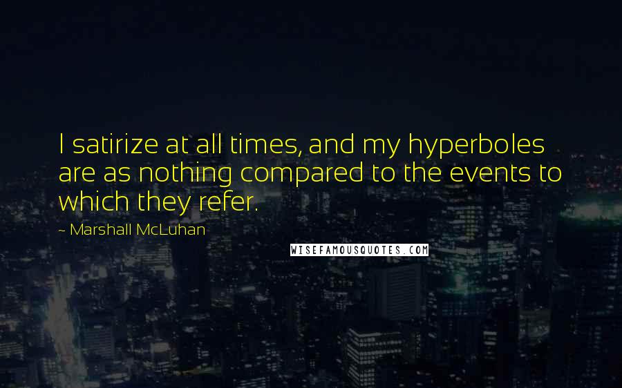 Marshall McLuhan Quotes: I satirize at all times, and my hyperboles are as nothing compared to the events to which they refer.