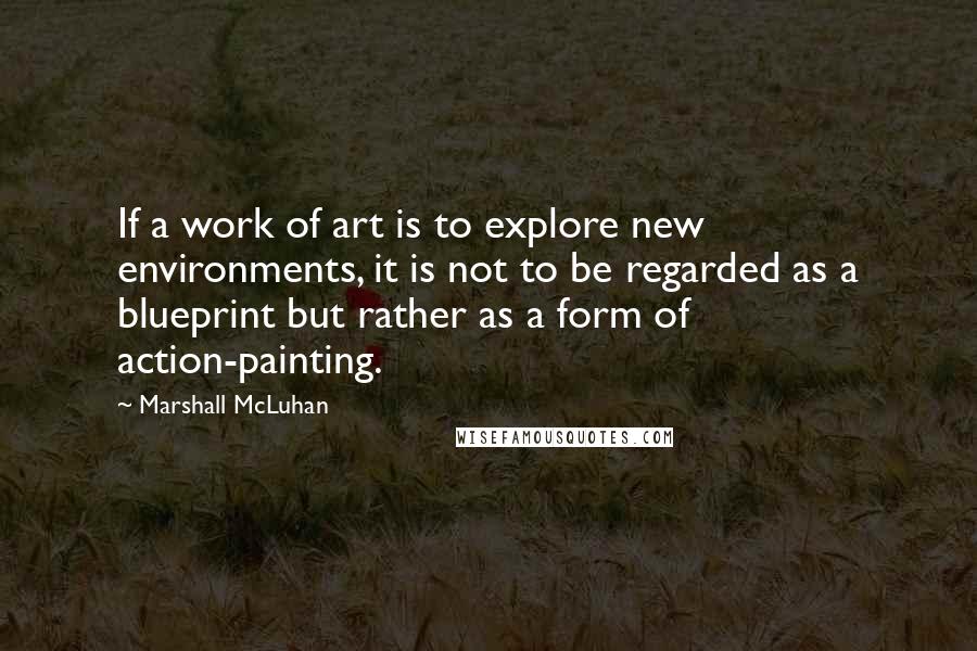 Marshall McLuhan Quotes: If a work of art is to explore new environments, it is not to be regarded as a blueprint but rather as a form of action-painting.