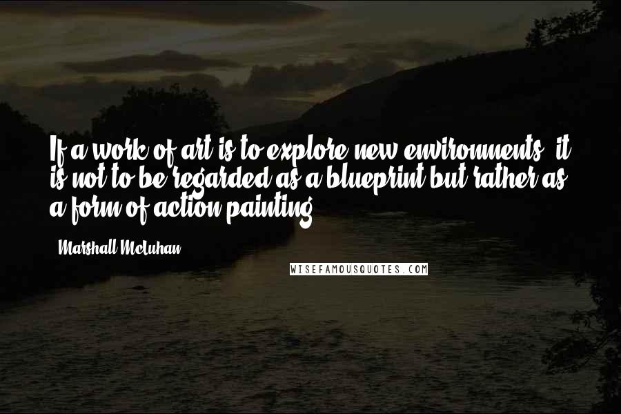 Marshall McLuhan Quotes: If a work of art is to explore new environments, it is not to be regarded as a blueprint but rather as a form of action-painting.
