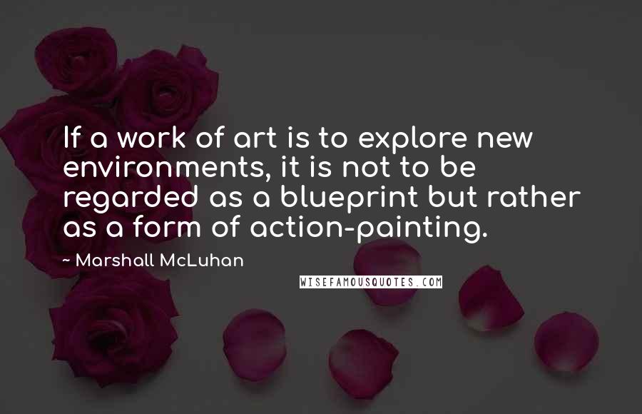 Marshall McLuhan Quotes: If a work of art is to explore new environments, it is not to be regarded as a blueprint but rather as a form of action-painting.