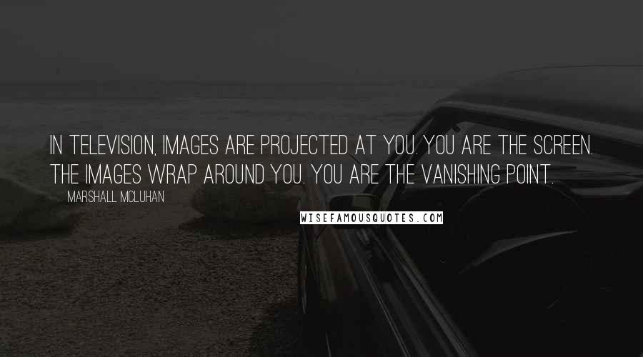 Marshall McLuhan Quotes: In television, images are projected at you. You are the screen. The images wrap around you. You are the vanishing point.