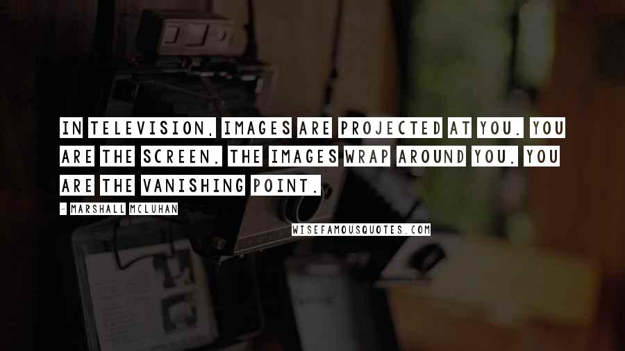 Marshall McLuhan Quotes: In television, images are projected at you. You are the screen. The images wrap around you. You are the vanishing point.
